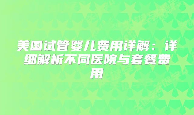 美国试管婴儿费用详解：详细解析不同医院与套餐费用