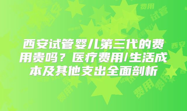 西安试管婴儿第三代的费用贵吗?医疗费用/生活成本及其他支出全面剖析