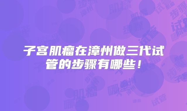子宫肌瘤在漳州做三代试管的步骤有哪些！