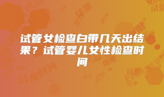 试管女检查白带几天出结果？试管婴儿女性检查时间