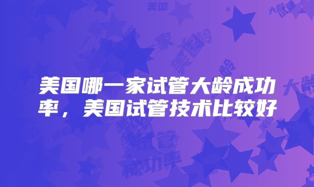 美国哪一家试管大龄成功率，美国试管技术比较好
