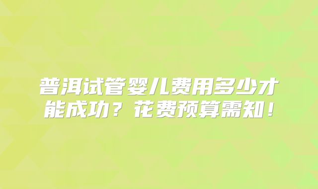 普洱试管婴儿费用多少才能成功?花费预算需知!