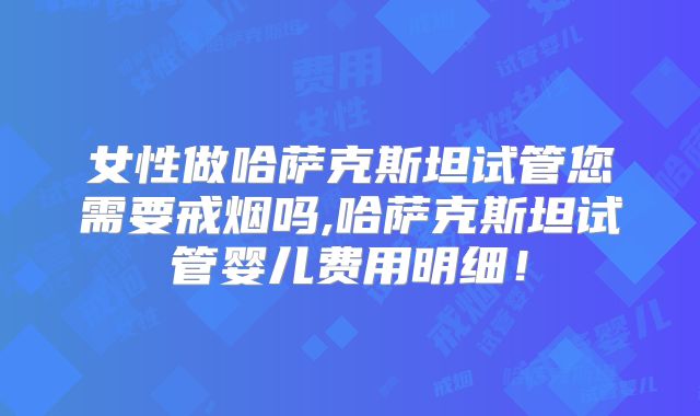 女性做哈萨克斯坦试管您需要戒烟吗,哈萨克斯坦试管婴儿费用明细！