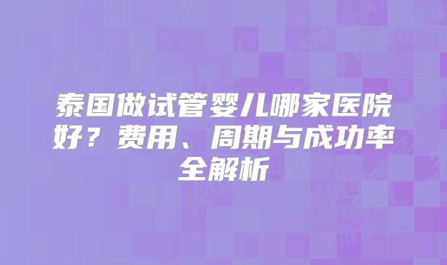 泰国做试管婴儿哪家医院好？费用、周期与成功率全解析
