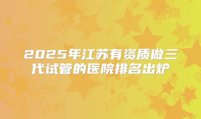 2025年江苏有资质做三代试管的医院排名出炉
