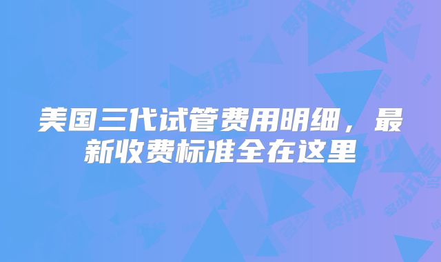 美国三代试管费用明细，最新收费标准全在这里