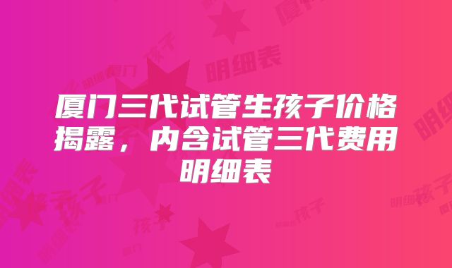 厦门三代试管生孩子价格揭露,内含试管三代费用明细表