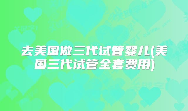 去美国做三代试管婴儿(美国三代试管全套费用)