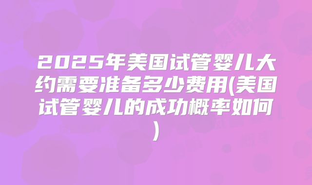 2025年美国试管婴儿大约需要准备多少费用(美国试管婴儿的成功概率如何)