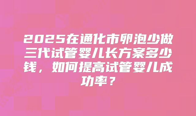 2025在通化市卵泡少做三代试管婴儿长方案多少钱，如何提高试管婴儿成功率？