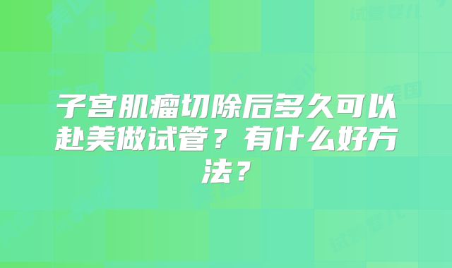子宫肌瘤切除后多久可以赴美做试管？有什么好方法？