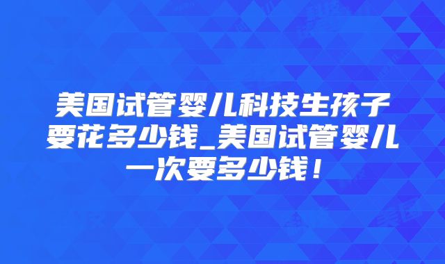 美国试管婴儿科技生孩子要花多少钱_美国试管婴儿一次要多少钱！
