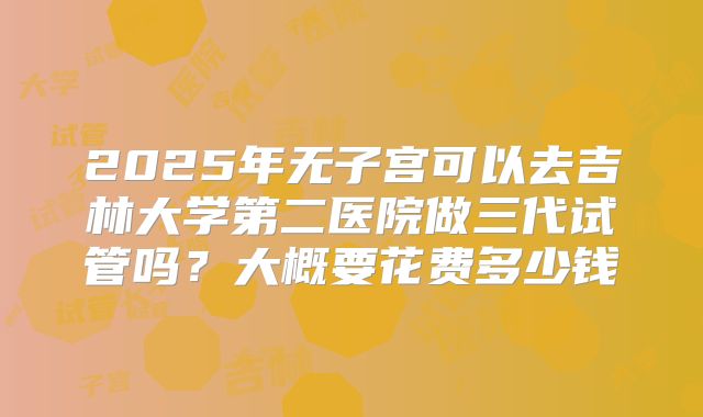 2025年无子宫可以去吉林大学第二医院做三代试管吗？大概要花费多少钱