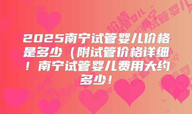 2025南宁试管婴儿价格是多少(附试管价格详细!南宁试管婴儿费用大约多少!