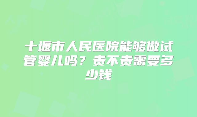十堰市人民医院能够做试管婴儿吗?贵不贵需要多少钱