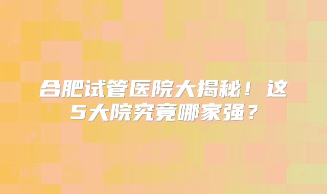 合肥试管医院大揭秘!这5大院究竟哪家强?