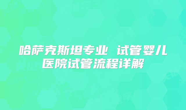 哈萨克斯坦专业 试管婴儿医院试管流程详解