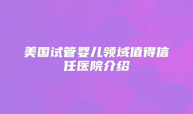 美国试管婴儿领域值得信任医院介绍