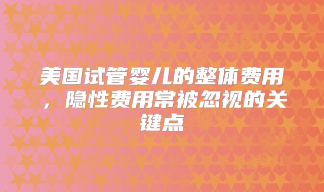 美国试管婴儿的整体费用,隐性费用常被忽视的关键点