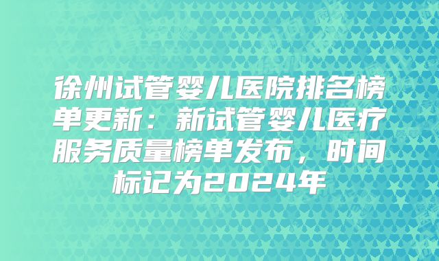 徐州试管婴儿医院排名榜单更新：新试管婴儿医疗服务质量榜单发布，时间标记为2024年
