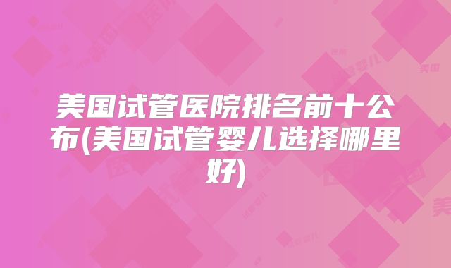 美国试管医院排名前十公布(美国试管婴儿选择哪里好)