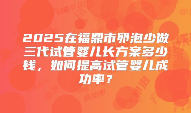 2025在福鼎市卵泡少做三代试管婴儿长方案多少钱,如何提高试管婴儿成功率?