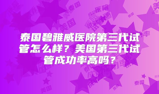 泰国碧雅威医院第三代试管怎么样？美国第三代试管成功率高吗？
