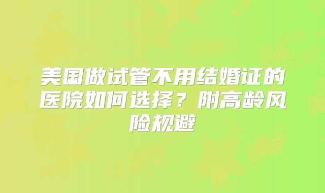 美国做试管不用结婚证的医院如何选择？附高龄风险规避