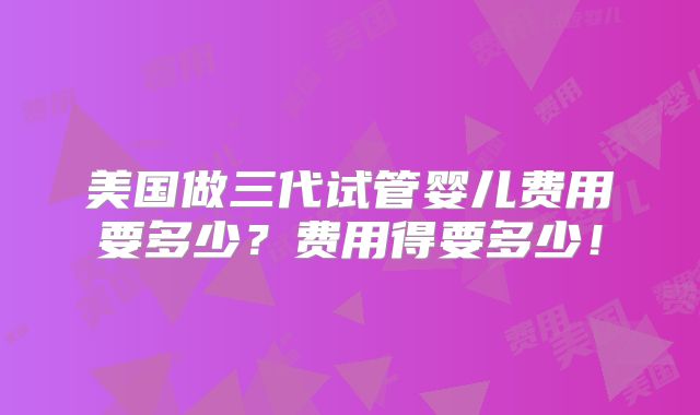 美国做三代试管婴儿费用要多少?费用得要多少!