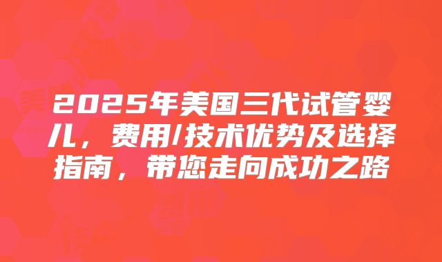 2025年美国三代试管婴儿，费用/技术优势及选择指南，带您走向成功之路