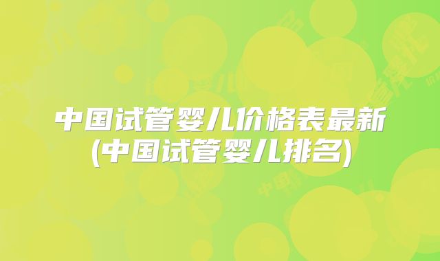中国试管婴儿价格表最新(中国试管婴儿排名)