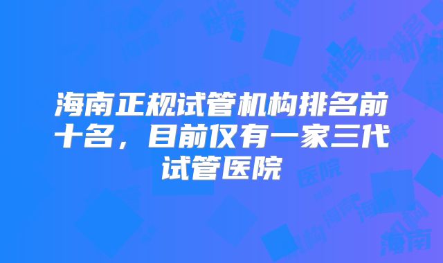 海南正规试管机构排名前十名,目前仅有一家三代试管医院