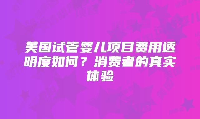 美国试管婴儿项目费用透明度如何？消费者的真实体验