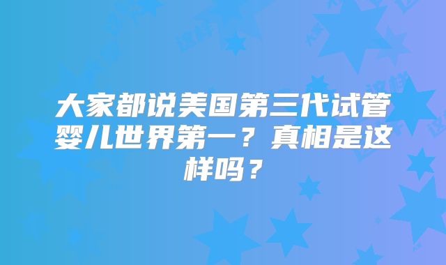 大家都说美国第三代试管婴儿世界第一？真相是这样吗？