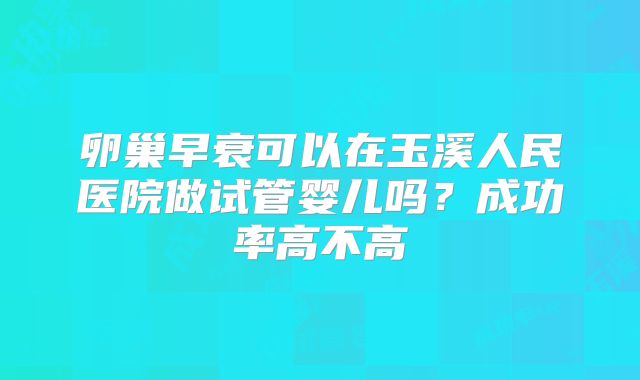 卵巢早衰可以在玉溪人民医院做试管婴儿吗？成功率高不高