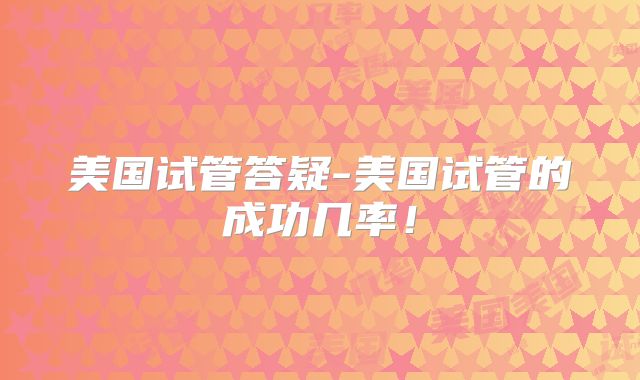美国试管答疑-美国试管的成功几率！