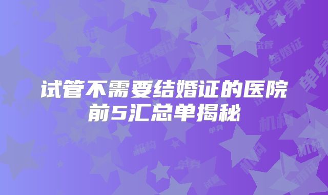 试管不需要结婚证的医院前5汇总单揭秘