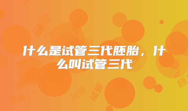 什么是试管三代胚胎，什么叫试管三代