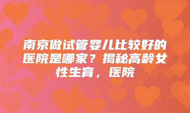 南京做试管婴儿比较好的医院是哪家?揭秘高龄女性生育,医院