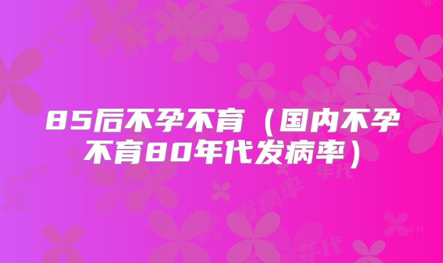 85后不孕不育(国内不孕不育80年代发病率)