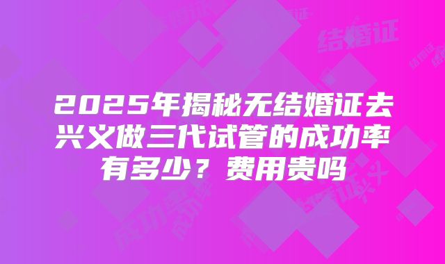 2025年揭秘无结婚证去兴义做三代试管的成功率有多少？费用贵吗