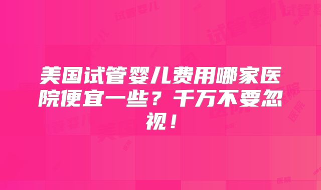 美国试管婴儿费用哪家医院便宜一些？千万不要忽视！