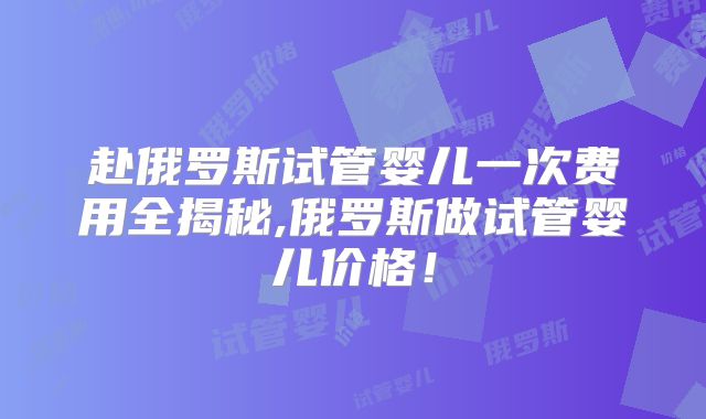 赴俄罗斯试管婴儿一次费用全揭秘,俄罗斯做试管婴儿价格！