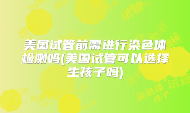美国试管前需进行染色体检测吗(美国试管可以选择生孩子吗)