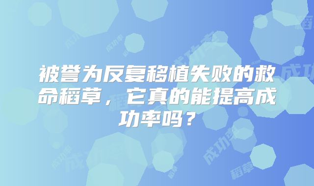 被誉为反复移植失败的救命稻草，它真的能提高成功率吗？