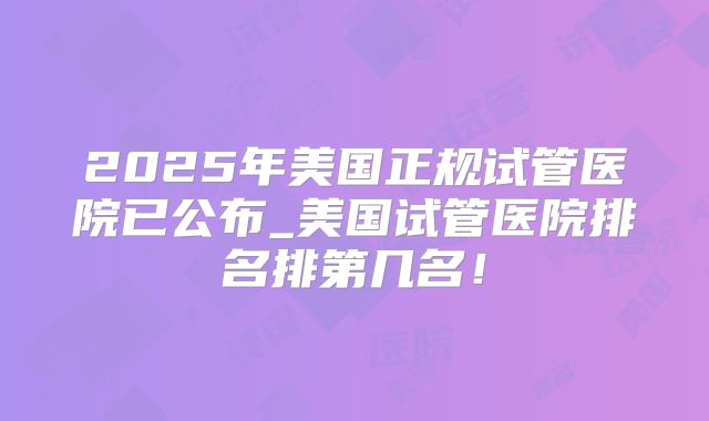2025年美国正规试管医院已公布_美国试管医院排名排第几名！
