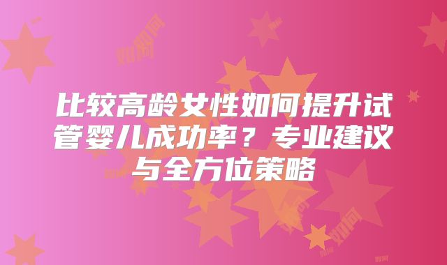 比较高龄女性如何提升试管婴儿成功率？专业建议与全方位策略
