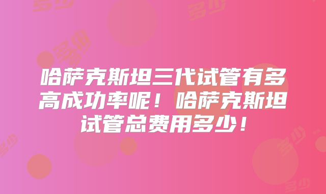 哈萨克斯坦三代试管有多高成功率呢!哈萨克斯坦试管总费用多少!