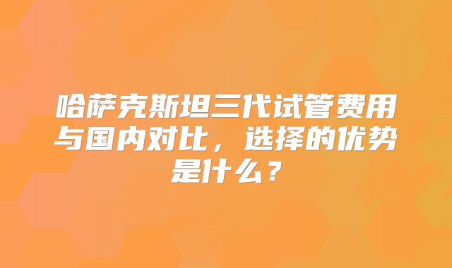 哈萨克斯坦三代试管费用与国内对比，选择的优势是什么？
