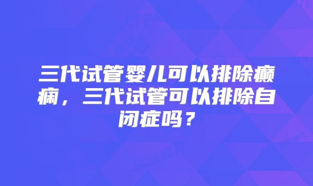 三代试管婴儿可以排除癫痫，三代试管可以排除自闭症吗？